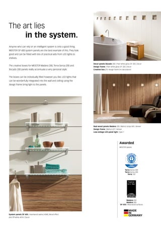 Awarded
MEISTER panels
Anyone who can rely on an intelligent system is onto a good thing.
MEISTER SP 400 system panels are the best example of this. They look
good and can be fitted with lots of practical aids from LED lights to
shelves.
The creative boxes for MEISTER Madera 200, Terra-Senza 200 and
Bocado 200 panels really accentuate a very personal style.
The boxes can be individually filled however you like. LED lights that
can be wonderfully integrated into the wall and ceiling using the
design frame bring light to the panels.
The art lies
	 in the system.
Decor panels Bocado 200 | Plain white gloss DF 324 | Decor
Design frame | Plain white gloss DF 324 | Decor
Creative box | for design frame (no decoration)
System panels SP 400 | Heartwood walnut 4048 | Wood effect
and Off-white 4014 | Decor
Real wood panels Madera 200 | Walnut stripe 045 | Veneer
Design frame | Walnut 637 | Veneer
Low-voltage LED-panel light | type 1
Terra-Senza 300
Terra-Senza 200
Terra 150
Madera 250
Madera 200
SP 400 | Real wood surfaces
 