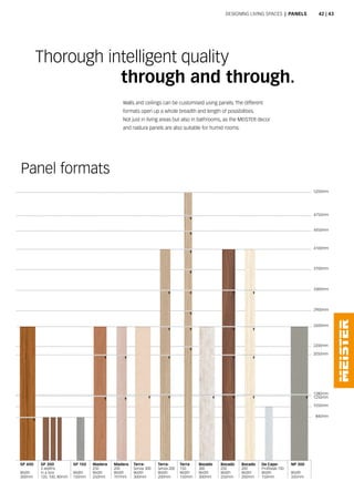 Walls and ceilings can be customised using panels. The different
formats open up a whole breadth and length of possibilities.
Not just in living areas but also in bathrooms, as the MEISTER decor
and nadura panels are also suitable for humid rooms.
Thorough intelligent quality
				 through and through.
Panel formats
Designing living spaces | panels
1050mm
2900mm
840mm
SP 300
3 widths
in a box
120, 100, 80mm
SP 400
Width
300mm
2600mm
1250mm
1280mm
2050mm
2200mm
3300mm
3700mm
4100mm
4450mm
4750mm
5200mm
SP 150
Width
150mm
Madera
250
Width
250mm
Madera
200
Width
197mm
Terra-
Senza 300
Width
300mm
Terra-
Senza 200
Width
200mm
Terra
150
Width
150mm
Bocado
250
Width
250mm
Bocado
200
Width
200mm
Da Capo-
Profilstab 150
Width
150mm
NP 300
Width
335mm
Bocado
300
Width
300mm
42 | 43
 