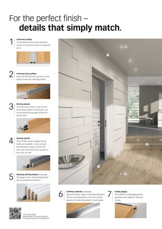 2
1
3
9
7
13
1
2
4
5
3
6 7
Link to Mouldings:
www.meister.com/en/accessories/
flooring-accessories/mouldings.html
For the perfect finish –
	 details that simply match.
Universal profiles
The professional and proven installation
solution for transitions, ends and expansion
joints.
Universal stair profiles
Stairs with MEISTER floor elements can be
easily covered with matching profiles.
Skirting boards
These modern square-shaped skirting
boards are available in many surfaces.
Skirting boards coated in a white film
which can be painted by the customer in
any colour you like.
Skirting boards
Three selected profiles to match all the
decor/wood shades in the parquet, cork
and laminate flooring range provide the
perfect finish.
Underlay material (not allocated)
High-performance range of insulating underlay for
effective sound absorption in the room and the
reduction of footfall transmitted to rooms below.
Ceiling edging
Three different ceiling edging profiles
guarantee clean edging for walls and
ceilings.
Hamburg skirting boards (not allocated)
The elegant classic among skirting boards
can be combined with any floor.
 