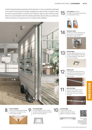4
8
11
12
10
14
14
13
9 10
11
12
15
8
Designing Living spaces | aCCESSORIES
a perfect living atmosphere results when all the elements in a room are perfectly coordinated
to one another. These include, for example, mouldings that match the floor or panels for attrac-
tive joints or special profiles for successful room transitions. Lights can also contribute a great
deal to the room atmosphere with their individual light effects. We also offer you suitable care
products so that you can enjoy your floor for a long time after installation.
Attachment lights
The lights are versatile in application and
offer the option of choosing between
warm white or bright clear light.
Recessed lights
The modern lighting range with its LeD; low
voltage and high voltage lights offers plenty
of creative possibilities to create effective
room and accent lighting.
LED recessed lights
our recessed lights, such as FLaT quadro,
are ideal as orientation lighting and impress
with their compact dimensions.
LED panel lights
To match wall and ceiling
installations and ideal for indirect
lighting or creating accent lighting.
Glass floor lights
Decorative and atmospheric accent
lighting can be fitted to the SP 400
system panel shelf inserts using glass
floor lights.
Shelving rails
if the sp 400 system panel elements are
assembled with a live aluminium rail, they
can be fitted with decorative lights, e.g.
glass floor lights.
Corner mouldings
perfectly coordinated special mouldings,
e.g. large corner mouldings for many
corners, angles and edges.
Link to insulating
underlay:
www.meister.com/en/
accessories/flooring-
accessories/insulating-
underlays.html
Care products (not allocated)
The range of care products are specifically
for cleaning MEISTER floors.
You can find the whole accessories range at www.meister.com
44 | 45
 
