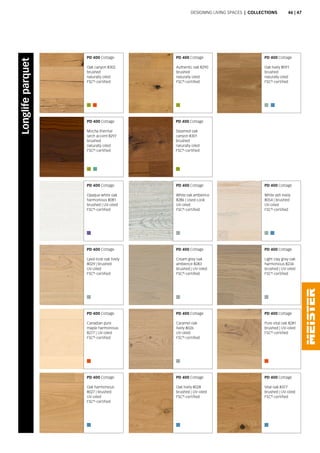 PD 400 Cottage
Oak canyon 8302
brushed
naturally oiled
FSC®
-certified
PD 400 Cottage
Opaque white oak
harmonious 8081
brushed | UV-oiled
FSC®
-certified
PD 400 Cottage
Lyed-look oak lively
8029 | brushed
UV-oiled
FSC®
-certified
PD 400 Cottage
Canadian pure
maple harmonious
8277 | UV-oiled
FSC®
-certified
PD 400 Cottage
Oak harmonious
8027 | brushed
UV-oiled
FSC®
-certified
PD 400 Cottage
Oak lively 8091
brushed
naturally oiled
FSC®
-certified
PD 400 Cottage
Mocha thermal
larch accent 8297
brushed
naturally oiled
FSC®
-certified
PD 400 Cottage
Authentic oak 8290
brushed
naturally oiled
FSC®
-certified
PD 400 Cottage
White oak ambience
8286 | Used-Look
UV-oiled
FSC®
-certified
PD 400 Cottage
Cream grey oak
ambience 8283
brushed | UV-oiled
FSC®
-certified
PD 400 Cottage
Caramel oak
lively 8026
UV-oiled
FSC®
-certified
PD 400 Cottage
Oak lively 8028
brushed | UV-oiled
FSC®
-certified
PD 400 Cottage
Light clay grey oak
harmonious 8234
brushed | UV-oiled
FSC®
-certified
PD 400 Cottage
Pure vital oak 8281
brushed | UV-oiled
FSC®
-certified
PD 400 Cottage
Vital oak 8377
brushed | UV-oiled
FSC®
-certified
PD 400 Cottage
Steamed oak
canyon 8301
brushed
naturally oiled
FSC®
-certified
PD 400 Cottage
White ash lively
8054 | brushed
UV-oiled
FSC®
-certified
Designing living spaces | Collections
Longlifeparquet
46 | 47
 