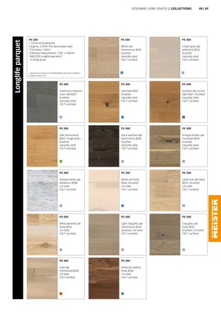 PS 300
Distinctive titanium
silver oak 8221
brushed
naturally oiled
FSC®
-certified
PS 300
Antique white oak
ambience 8308
UV-oiled
FSC®
-certified
PS 300
White oak
harmonious 8090
brushed
naturally oiled
FSC®
-certified
PS 300
Oak lively 8247
brushed
naturally oiled
FSC®
-certified
PS 300
White ash lively
8246 | brushed
UV-oiled
FSC®
-certified
PS 300
Black washed oak
harmonious 8244
brushed
naturally oiled
FSC®
-certified
PS 300
Light clay grey oak
harmonious 8234
brushed | UV-oiled
FSC®
-certified
PS 300
American walnut
lively 8044
UV-oiled
FSC®
-certified
PS 300
Cream grey oak
ambience 8222
brushed
naturally oiled
FSC®
-certified
PS 300
Smoked oak accent
light 8241 | brushed
naturally oiled
FSC®
-certified
PS 300
Lyed-look oak lively
8029 | brushed
UV-oiled
FSC®
-certified
PS 300
Antique brown oak
mountain 8239
brushed
naturally oiled
FSC®
-certified
PS 300
Clay grey oak
lively 8232
brushed | UV-oiled
FSC®
-certified
PS 300
Oak harmonious
8243 | rough grain,
brushed
naturally oiled
FSC®
-certified
PS 300
White washed oak
lively 8236
UV-oiled
FSC®
-certified
PS 300
Pure oak
harmonious 8230
UV-oiled
FSC®
-certified
PS 300
| 1-Strip (strip parquet)
| Approx. 2.5mm fine wood wear layer
| Thickness: 13mm
| Effective measurement: 1187 × 142mm
| MEISTER Longlife warranty*
in living areas
Designing living spaces | Collections
Longlifeparquet
* Warranty according to the MeisterWerke warranty conditions
at www.meister.com
48 | 49
 