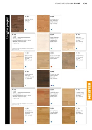 PC 300
White larch lively
8257 | brushed
naturally oiled
FSC®
-certified
PC 300
Pure oak lively 8252
brushed | UV-oiled
FSC®
-certified
PC 300
White ash lively
8248 | brushed
UV-oiled
FSC®
-certified
PC 300
White ash
harmonious 8249
UV-oiled
FSC®
-certified
PC 300
Limed oak lively
8114 | brushed
UV-oiled
FSC®
-certified
* Warranty according to the MeisterWerke warranty conditions
at www.meister.com
PC 300
| 3-Strip
| Approx. 2.5mm fine wood wear layer
| Thickness: 13mm
| Effective measurement: 2400 × 200mm
| MEISTER Longlife warranty*
in living areas
PC 300
Smoked oak lively
8105 | brushed
UV-oiled
FSC®
-certified
PC 300
Antique grey oak
lively 8253
brushed | UV-oiled
FSC®
-certified
PC 200
American cherry
tree lively 8188
naturally oiled
FSC®
-certified
PC 200
Oak harmonious
910 | varnished
FSC®
-certified
PC 200
Canadian maple
harmonious 943
varnished
FSC®
-certified
PC 200
Oak lively 903
varnished
FSC®
-certified
PC 200
Steamed beech
harmonious 928
varnished
FSC®
-certified
* Warranty according to the MeisterWerke warranty conditions
at www.meister.com
PC 200
| 3-Strip
| Approx. 2.5mm fine wood wear layer
| Thickness: 13mm
| Effective measurement: 2400 × 200mm
| MEISTER Longlife warranty*
in living areas
Designing living spaces | Collections
Longlifeparquet
PC 350
American cherry
tree harmonious
8012 | varnished
FSC®
-certified
PC 350
American walnut
lively 8023
UV-oiled
50 | 51
 