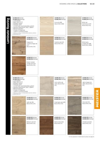 LD 300 | 25 Melango
LD 300 | 25 S Melango
Pure ash 6286
Wood effect (WM)
LD 300 | 25 Melango
LD 300 | 25 S Melango
Cappuccino
cracked vintage oak
6317
Wood effect (PS)
LD 300 | 25 Melango
LD 300 | 25 S Melango
White oak
harmonious 6139
Wood effect (PS)
LD 300 | 25 Melango
LD 300 | 25 S Melango
Caramel oak 6276
Wood effect (PS)
LD 300 | 25 Melango
LD 300 | 25 S Melango
Mohair grey
vintage oak 6288
Wood effect (WM)
* Warranty according to the MeisterWerke warranty conditions
at www.meister.com
LD 300 | 25 Melango
LD 300 | 25 S Melango
| 1-Strip (plank)
| Wear class 23 | 32
| Antistatic surface
| Thickness: 9mm
(11.5mm with sound-absorbing cushion)
| Effective measurement: 2052 × 248mm
| MEISTER warranty*
25 years in living areas
5 years in commercial areas
LD 300 | 25 Melango
LD 300 | 25 S Melango
Brown cracked
vintage oak 6316
Wood effect (PS)
LD 300 | 20 Melango
LD 300 | 20 S Melango
Light vintage pine
6283 | Wood effect
(PS)
LD 300 | 20 Melango
LD 300 | 20 S Melango
Arctic white oak
6503 | Wood effect
(PS)
LD 300 | 20 Melango
LD 300 | 20 S Melango
Light oak 286
Wood effect (PS)
LD 300 | 20 Melango
LD 300 | 20 S Melango
Medium oak 6131
Wood effect (PS)
LD 300 | 20 Melango
LD 300 | 20 S Melango
Cream grey oak 6285
Wood effect (PS)
LD 300 | 20 Melango
LD 300 | 20 S Melango
Walnut lively 6140
Wood effect (P)
LD 300 | 20 Melango
LD 300 | 20 S Melango
Grey oak 6132
Wood effect (PS)
LD 300 | 20 Melango
LD 300 | 20 S Melango
Smoked oak 6035
Wood effect (PS)
* Warranty according to the MeisterWerke warranty conditions
at www.meister.com
LD 300 | 20 Melango
LD 300 | 20 S Melango
| 1-Strip (plank)
| Wear class 23 | 32
| Antistatic surface
| Thickness: 9mm
(11.5mm with sound-absorbing cushion)
| Effective measurement: 2052 × 208mm
| MEISTER warranty*
25 years in living areas
5 years in commercial areas
Laminateflooring
Designing living spaces | Collections
For the explanation of abbreviations please see page 24.
52 | 53
 