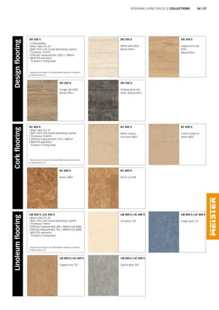 DD 350 S
Antique grey oak
6926 | Wood effect
KC 400 S
Block cut 668
LIB 400 S | LIC 400 S
Quartz grey 709
DD 350 S
White pine 6924
Wood effect
KC 400 S
White coarse
structure 6807
LIB 400 S | LIC 400 S
Off-white 707
DD 350 S
Greige oak 6934
Wood effect
KC 400 S
Rustic 6809
LIB 400 S | LIC 400 S
Cappuccino 721
DD 350 S
Cappuccino oak
6935
Wood effect
KC 400 S
Cream stripe on
white 6805
LIB 400 S | LIC 400 S
Indigo blue 712
DD 350 S
| 1-Strip (plank)
| Wear class 23 | 32
| With 1mm cork sound-absorbing cushion
| Thickness: 9.5mm
| Effective measurement: 2052 × 198mm
| MEISTER warranty*
10 years in living areas
KC 400 S
| Wear class 23 | 31
| With 1mm cork sound-absorbing cushion
| Thickness: 10.8mm
| Effective measurement: 910 × 304mm
| MEISTER warranty*
10 years in living areas
LIB 400 S | LIC 400 S
| Wear class 23 | 32
| With 1mm cork sound-absorbing cushion
| Thickness: 9.8mm
| Effective measurement: 300 × 300mm (LIB 400S)
| Effective measurement: 910 × 300mm (LIC 400S)
| MEISTER warranty*
10 years in living areas
Designing living spaces | Collections
DesignflooringCorkflooringLinoleumflooring
* Warranty according to the MeisterWerke warranty conditions
at www.meister.com
* Warranty according to the MeisterWerke warranty conditions
at www.meister.com
* Warranty according to the MeisterWerke warranty conditions
at www.meister.com
56 | 57
 