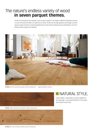 The nature's endless variety of wood
in seven parquet themes.
Trends come and go but your parquet is here to stay. It's good if it can adapt to different living styles, because
it is rare to find just one style in an apartment or house. To offer you the right guidance, we arrange our entire
parquet range into themes. Inspired by global trends, these themes illustrate various philosophies in terms of
lifestyle, product design and materials.
PC 400 Style | Oak country 8263 | planked, brushed | naturally oiled    Registered design EU 2244319
PC 400 Style | Oak country 8263 | planked, brushed | naturally oiled
PD 400 Cottage | Steamed oak canyon 8301 | brushed | naturally oiled
Uneven edges, a natural play on colours, tangible life
and visible age – accentuated NATURAL STYLE exudes
real character at your feet.
NATURAL STYLE.
D
 