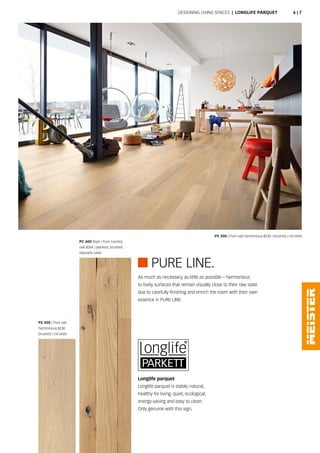 PURE LINE.
Longlife parquet
Longlife parquet is stable, natural,
healthy for living, quiet, ecological,
energy-saving and easy to clean.
Only genuine with this sign.
PS 300 | Pure oak harmonious 8230 | brushed | UV-oiled
PC 400 Style | Pure country
oak 8264 | planked, brushed
naturally oiled
PS 300 | Pure oak
harmonious 8230
brushed | UV-oiled
As much as necessary, as little as possible – harmonious
to lively surfaces that remain visually close to their raw state
due to carefully finishing and enrich the room with their own
essence in PURE LINE.
Designing living spaces | Longlife parquet 6 | 7
 