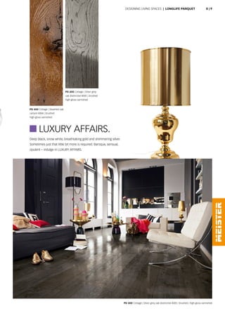 Deep black, snow white, breathtaking gold and shimmering silver.
Sometimes just that little bit more is required. Baroque, sensual,
opulent – indulge in LUXURY AFFAIRS.
PD 400 Cottage | Steamed oak
canyon 8304 | brushed
high-gloss varnished
PD 400 Cottage | Silver grey
oak distinctive 8305 | brushed
high-gloss varnished
PD 400 Cottage | Silver grey oak distinctive 8305 | brushed | high-gloss varnished
 LUXURY AFFAIRS.
Designing living spaces | Longlife parquet 8 | 9
 