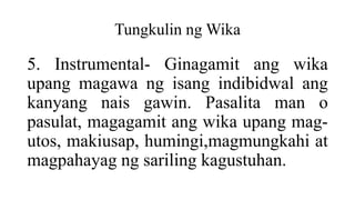 Tungkulin ng Wika
5. Instrumental- Ginagamit ang wika
upang magawa ng isang indibidwal ang
kanyang nais gawin. Pasalita man o
pasulat, magagamit ang wika upang mag-
utos, makiusap, humingi,magmungkahi at
magpahayag ng sariling kagustuhan.
 