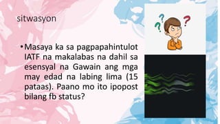 sitwasyon
•Masaya ka sa pagpapahintulot
IATF na makalabas na dahil sa
esensyal na Gawain ang mga
may edad na labing lima (15
pataas). Paano mo ito ipopost
bilang fb status?
 