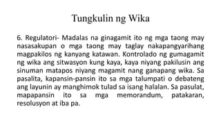 Tungkulin ng Wika
6. Regulatori- Madalas na ginagamit ito ng mga taong may
nasasakupan o mga taong may taglay nakapangyarihang
magpakilos ng kanyang katawan. Kontrolado ng gumagamit
ng wika ang sitwasyon kung kaya, kaya niyang pakilusin ang
sinuman matapos niyang magamit nang ganapang wika. Sa
pasalita, kapansin-pansin ito sa mga talumpati o debateng
ang layunin ay manghimok tulad sa isang halalan. Sa pasulat,
mapapansin ito sa mga memorandum, patakaran,
resolusyon at iba pa.
 