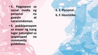• 5. Pagpopost sa
social media ng
personal na
gawain at
nararamdaman.
• 6. pakikipanayam
sa mayor ng isang
lugar patungkol sa
ipapatupad na
community
guidelines.
5. E. Personal
6. F. Heuristiko
 