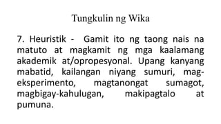 Tungkulin ng Wika
7. Heuristik - Gamit ito ng taong nais na
matuto at magkamit ng mga kaalamang
akademik at/opropesyonal. Upang kanyang
mabatid, kailangan niyang sumuri, mag-
eksperimento, magtanongat sumagot,
magbigay-kahulugan, makipagtalo at
pumuna.
 