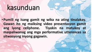kasunduan
•Pumili ng isang gamit ng wika na ating tinalakay.
Gawan ito ng maiksing video presentasyon gamit
ang iyong cellphone. Tiyakin na matukoy at
maipaliwanag ang mga performative utterences sa
sitwasyong inyong gagawin.
 
