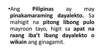 •Ang Pilipinas ay may
pinakamaraming dayalekto. Sa
mahigit na pitong libong pulo
mayroon tayo, higit sa apat na
raang iba’t ibang dayalekto o
wikain ang ginagamit.
 