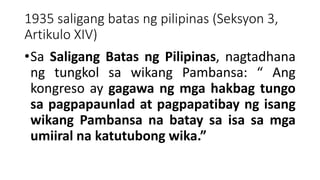 1935 saligang batas ng pilipinas (Seksyon 3,
Artikulo XIV)
•Sa Saligang Batas ng Pilipinas, nagtadhana
ng tungkol sa wikang Pambansa: “ Ang
kongreso ay gagawa ng mga hakbag tungo
sa pagpapaunlad at pagpapatibay ng isang
wikang Pambansa na batay sa isa sa mga
umiiral na katutubong wika.”
 