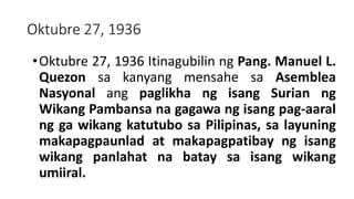 Oktubre 27, 1936
•Oktubre 27, 1936 Itinagubilin ng Pang. Manuel L.
Quezon sa kanyang mensahe sa Asemblea
Nasyonal ang paglikha ng isang Surian ng
Wikang Pambansa na gagawa ng isang pag-aaral
ng ga wikang katutubo sa Pilipinas, sa layuning
makapagpaunlad at makapagpatibay ng isang
wikang panlahat na batay sa isang wikang
umiiral.
 