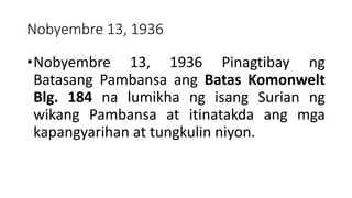 Nobyembre 13, 1936
•Nobyembre 13, 1936 Pinagtibay ng
Batasang Pambansa ang Batas Komonwelt
Blg. 184 na lumikha ng isang Surian ng
wikang Pambansa at itinatakda ang mga
kapangyarihan at tungkulin niyon.
 