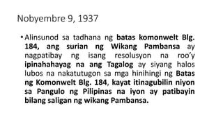 Nobyembre 9, 1937
•Alinsunod sa tadhana ng batas komonwelt Blg.
184, ang surian ng Wikang Pambansa ay
nagpatibay ng isang resolusyon na roo’y
ipinahahayag na ang Tagalog ay siyang halos
lubos na nakatutugon sa mga hinihingi ng Batas
ng Komonwelt Blg. 184, kayat itinagubilin niyon
sa Pangulo ng Pilipinas na iyon ay patibayin
bilang saligan ng wikang Pambansa.
 
