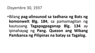 Disyembre 30, 1937
•Bilang pag-alinsunod sa tadhana ng Bats ng
komonwelt Blg. 184, sa pamamagitan ng
kautusang Tagapagpaganap Blg. 134 ay
ipinahayag ng Pang. Quezon ang Wikang
Pambansa ng Pilipinas na batay sa Tagalog.
 