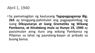 Abril 1, 1940
• Sa pamamagitan ng kautusang Tagapagpaganap Blg.
263 ay binigyang-pahintulot ang pagpapalimbag ng
isang Diksyunaryo at isang Gramatika ng Wikang
Pambansa, at Itinakdang mula sa Hunyo 19, 1940 ay
pasisimulan anng ituro ang wikang Pambansa ng
Pilipinas sa lahat ng paaralang-bayan at pribado sa
buong bansa.
 
