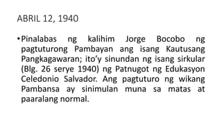 ABRIL 12, 1940
•Pinalabas ng kalihim Jorge Bocobo ng
pagtuturong Pambayan ang isang Kautusang
Pangkagawaran; ito’y sinundan ng isang sirkular
(Blg. 26 serye 1940) ng Patnugot ng Edukasyon
Celedonio Salvador. Ang pagtuturo ng wikang
Pambansa ay sinimulan muna sa matas at
paaralang normal.
 