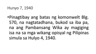 Hunyo 7, 1940
•Pinagtibay ang batas ng komonwelt Blg.
570, na nagtatadhana, bukod sa iba pa,
na ang Pambansang Wika ay magiging
isa na sa mga wikang opisyal ng Pilipinas
simula sa Hulyo 4, 1940.
 