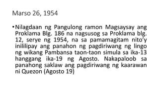 Marso 26, 1954
•Nilagdaan ng Pangulong ramon Magsaysay ang
Proklama Blg. 186 na nagsusog sa Proklama blg.
12, serye ng 1954, na sa pamamagitam nito’y
inililipay ang panahon ng pagdiriwang ng lingo
ng wikang Pambansa taon-taon simula sa ika-13
hanggang ika-19 ng Agosto. Nakapaloob sa
panahong saklaw ang pagdiriwang ng kaarawan
ni Quezon (Agosto 19)
 