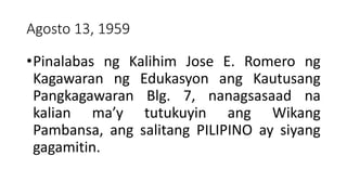 Agosto 13, 1959
•Pinalabas ng Kalihim Jose E. Romero ng
Kagawaran ng Edukasyon ang Kautusang
Pangkagawaran Blg. 7, nanagsasaad na
kalian ma’y tutukuyin ang Wikang
Pambansa, ang salitang PILIPINO ay siyang
gagamitin.
 