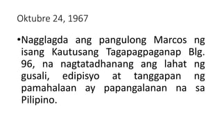 Oktubre 24, 1967
•Nagglagda ang pangulong Marcos ng
isang Kautusang Tagapagpaganap Blg.
96, na nagtatadhanang ang lahat ng
gusali, edipisyo at tanggapan ng
pamahalaan ay papangalanan na sa
Pilipino.
 