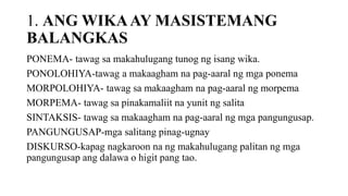 1. ANG WIKAAY MASISTEMANG
BALANGKAS
PONEMA- tawag sa makahulugang tunog ng isang wika.
PONOLOHIYA-tawag a makaagham na pag-aaral ng mga ponema
MORPOLOHIYA- tawag sa makaagham na pag-aaral ng morpema
MORPEMA- tawag sa pinakamaliit na yunit ng salita
SINTAKSIS- tawag sa makaagham na pag-aaral ng mga pangungusap.
PANGUNGUSAP-mga salitang pinag-ugnay
DISKURSO-kapag nagkaroon na ng makahulugang palitan ng mga
pangungusap ang dalawa o higit pang tao.
 