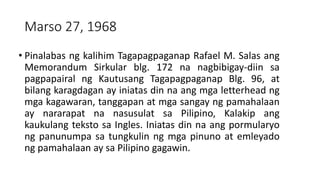 Marso 27, 1968
• Pinalabas ng kalihim Tagapagpaganap Rafael M. Salas ang
Memorandum Sirkular blg. 172 na nagbibigay-diin sa
pagpapairal ng Kautusang Tagapagpaganap Blg. 96, at
bilang karagdagan ay iniatas din na ang mga letterhead ng
mga kagawaran, tanggapan at mga sangay ng pamahalaan
ay nararapat na nasusulat sa Pilipino, Kalakip ang
kaukulang teksto sa Ingles. Iniatas din na ang pormularyo
ng panunumpa sa tungkulin ng mga pinuno at emleyado
ng pamahalaan ay sa Pilipino gagawin.
 