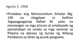 Agosto 5, 1968
•Pinalabas ang Memorandum Sirkular Blg.
199 na nilagdaan ni Kalihim
Tagapagpaganap Rafael M. salas na
nanawagan sa mga pinuno at empleyado ng
pamahalaan na umalo sa mga seminar sa
Pilipino na idaraos ng Surian ng Wikang
Pambansa sa lahat ng purok pangwika.
 
