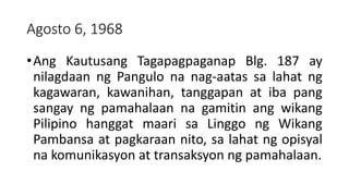 Agosto 6, 1968
•Ang Kautusang Tagapagpaganap Blg. 187 ay
nilagdaan ng Pangulo na nag-aatas sa lahat ng
kagawaran, kawanihan, tanggapan at iba pang
sangay ng pamahalaan na gamitin ang wikang
Pilipino hanggat maari sa Linggo ng Wikang
Pambansa at pagkaraan nito, sa lahat ng opisyal
na komunikasyon at transaksyon ng pamahalaan.
 