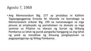 Agosto 7, 1969
• Ang Memorandum Blg. 277 ay pinalabas ni Kalihim
Tagapagpagganap Ernesto M. Maceda na bumabago sa
Memorandum sirkular Blg. 199 na nananawagan sa mga
pinuno at empleyado ng pamahalaan na dumalo sa mga
seminar sa Pilipino na idaraos ng Surian ng Wikang
Pambansa sa lahat ng purok pangwika hanggang sa ang lahat
ng pook ay masaklaw ng kilusang pangkapuluan sa
pagpapalaganap ng Wikag Pambansa.
 