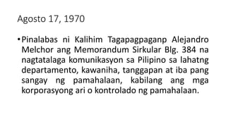 Agosto 17, 1970
•Pinalabas ni Kalihim Tagapagpaganp Alejandro
Melchor ang Memorandum Sirkular Blg. 384 na
nagtatalaga komunikasyon sa Pilipino sa lahatng
departamento, kawaniha, tanggapan at iba pang
sangay ng pamahalaan, kabilang ang mga
korporasyong ari o kontrolado ng pamahalaan.
 