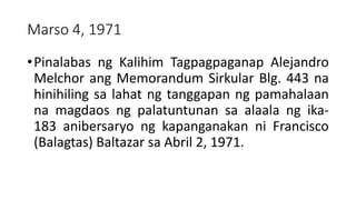 Marso 4, 1971
•Pinalabas ng Kalihim Tagpagpaganap Alejandro
Melchor ang Memorandum Sirkular Blg. 443 na
hinihiling sa lahat ng tanggapan ng pamahalaan
na magdaos ng palatuntunan sa alaala ng ika-
183 anibersaryo ng kapanganakan ni Francisco
(Balagtas) Baltazar sa Abril 2, 1971.
 