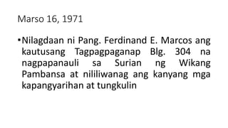 Marso 16, 1971
•Nilagdaan ni Pang. Ferdinand E. Marcos ang
kautusang Tagpagpaganap Blg. 304 na
nagpapanauli sa Surian ng Wikang
Pambansa at nililiwanag ang kanyang mga
kapangyarihan at tungkulin
 
