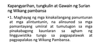 Kapangyarihan, tungkulin at Gawain ng Surian
ng Wikang pambansa
•1. Maghayag ng mga kinakailangang panuntunan
at mga alintuntunin, na alinsunod sa mga
pamantayang umiiral at tumutugon sa mga
pinakabagong kaunlaran sa agham ng
lingguwistika tungo sa pagpapalawak at
pagpapalakas ng Wikang Pambansa.
 