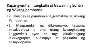 Kapangyarihan, tungkulin at Gawain ng Surian
ng Wikang pambansa
•2. Ialinsbay sa panahon ang gramatika ng Wikang
Pambbansa.
•3. Magpanukal ng diksyonaryo, tesauro,
ensaklopidya o ano mang kasangkapang
lingguwistik ayon sa mga pinakabagong
leksikograpiya, pilosopiya at pagkatha ng
ensayklopidya.
 