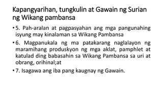 Kapangyarihan, tungkulin at Gawain ng Surian
ng Wikang pambansa
• 5. Pah-aralan at pagpasyahan ang mga pangunahing
isyung may kinalaman sa Wikang Pambansa
• 6. Magpanukala ng ma patakarang naglalayon ng
maramihang produskyon ng mga aklat, pamphlet at
katulad ding babasahin sa Wikang Pambansa sa uri at
obrang, orihinal;at
• 7. Isagawa ang iba pang kaugnay ng Gawain.
 