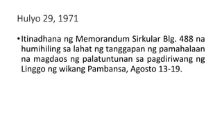 Hulyo 29, 1971
•Itinadhana ng Memorandum Sirkular Blg. 488 na
humihiling sa lahat ng tanggapan ng pamahalaan
na magdaos ng palatuntunan sa pagdiriwang ng
Linggo ng wikang Pambansa, Agosto 13-19.
 