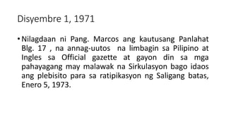 Disyembre 1, 1971
• Nilagdaan ni Pang. Marcos ang kautusang Panlahat
Blg. 17 , na annag-uutos na limbagin sa Pilipino at
Ingles sa Official gazette at gayon din sa mga
pahayagang may malawak na Sirkulasyon bago idaos
ang plebisito para sa ratipikasyon ng Saligang batas,
Enero 5, 1973.
 