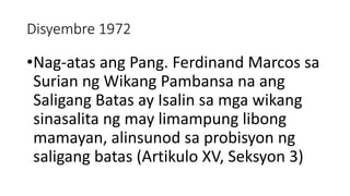Disyembre 1972
•Nag-atas ang Pang. Ferdinand Marcos sa
Surian ng Wikang Pambansa na ang
Saligang Batas ay Isalin sa mga wikang
sinasalita ng may limampung libong
mamayan, alinsunod sa probisyon ng
saligang batas (Artikulo XV, Seksyon 3)
 