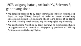 1973 saligang batas , Artikulo XV, Seksyon 3,
ganito ang sinabi
• Ang saligang-batas na ito ay dapat ipahayag sa ingles at Pilipino, ang
dapat na mga Wikang Opisyal, at isalin sa bawat dayalektong
sinasalita ng mahigit sa limampung libong taong-bayan, at sa Kastila
at Arabik. Sakaling may hidwaan, ang tekstong Ingles ang mananaig.
• Ang pambansang Asamblea ay dapat gumawa ng mga hakbang tungo
sa pagpapaunlad at pormal na adapsyon ng panlahat na Wikang
Pambansa na makikilalang Filipino.
 