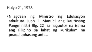 Hulyo 21, 1978
•Nilagdaan ng Ministro ng Edukasyon
atkultura Juan l. Manuel ang kautusang
Pangministri Blg. 22 na naguutos na isama
ang Pilipino sa lahat ng kurikulum na
pnadalubhasang antas.
 