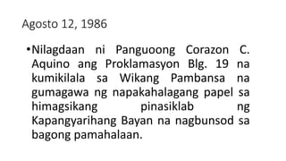 Agosto 12, 1986
•Nilagdaan ni Panguoong Corazon C.
Aquino ang Proklamasyon Blg. 19 na
kumikilala sa Wikang Pambansa na
gumagawa ng napakahalagang papel sa
himagsikang pinasiklab ng
Kapangyarihang Bayan na nagbunsod sa
bagong pamahalaan.
 