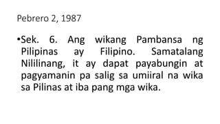 Pebrero 2, 1987
•Sek. 6. Ang wikang Pambansa ng
Pilipinas ay Filipino. Samatalang
Nililinang, it ay dapat payabungin at
pagyamanin pa salig sa umiiral na wika
sa Pilinas at iba pang mga wika.
 