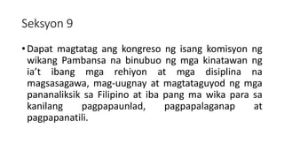 Seksyon 9
• Dapat magtatag ang kongreso ng isang komisyon ng
wikang Pambansa na binubuo ng mga kinatawan ng
ia’t ibang mga rehiyon at mga disiplina na
magsasagawa, mag-uugnay at magtataguyod ng mga
pananaliksik sa Filipino at iba pang ma wika para sa
kanilang pagpapaunlad, pagpapalaganap at
pagpapanatili.
 