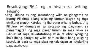 Resoluyong 96-1 ng komisyon sa wikang
Filipino
•Ang Filipino ay ang katutubong wika na ginagamit sa
buong Pilipinas bilang wika ng Komunikasyon ng mga
etnikong grupo. Katulad ng iba pang wikang buhay, ang
Filipino ay dumaraan sa proseso ng paglinang sa
pamamagitan ng mga panghihiram sa mga wika sa
Pilipias at mga di-katutubong wika at ebolusyong ng
iba’t ibang barayti ng wika para sa iba’t bang saligang
sosyal, at para sa mga pksa ng talakayan at iskolarling
pagpapahayag.
 